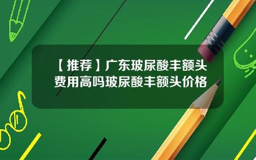 【推荐】广东玻尿酸丰额头费用高吗玻尿酸丰额头价格
