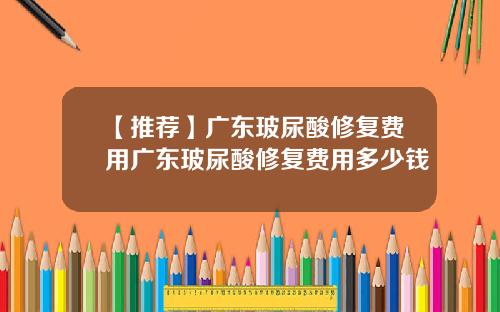 【推荐】广东玻尿酸修复费用广东玻尿酸修复费用多少钱