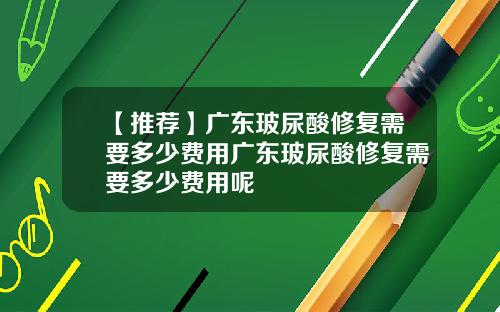 【推荐】广东玻尿酸修复需要多少费用广东玻尿酸修复需要多少费用呢
