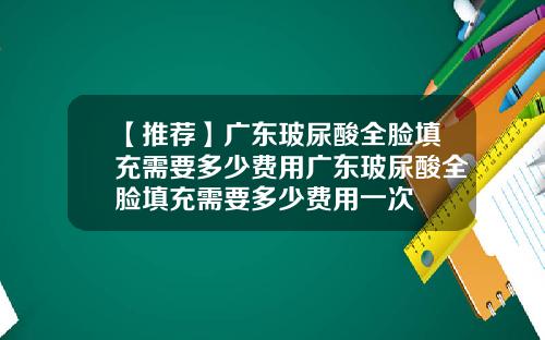 【推荐】广东玻尿酸全脸填充需要多少费用广东玻尿酸全脸填充需要多少费用一次