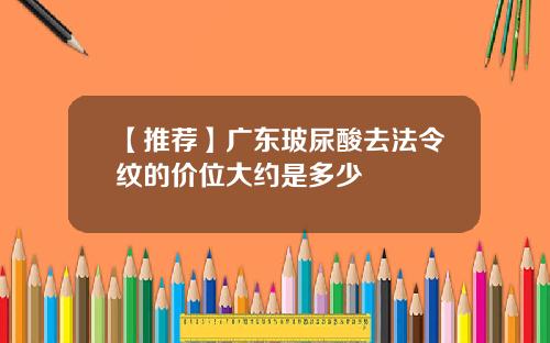 【推荐】广东玻尿酸去法令纹的价位大约是多少