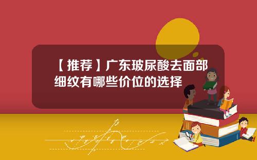 【推荐】广东玻尿酸去面部细纹有哪些价位的选择