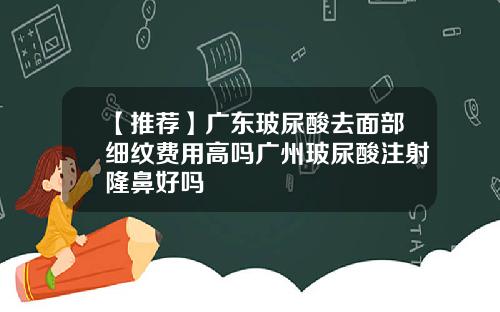 【推荐】广东玻尿酸去面部细纹费用高吗广州玻尿酸注射隆鼻好吗