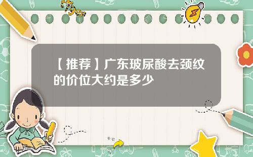 【推荐】广东玻尿酸去颈纹的价位大约是多少