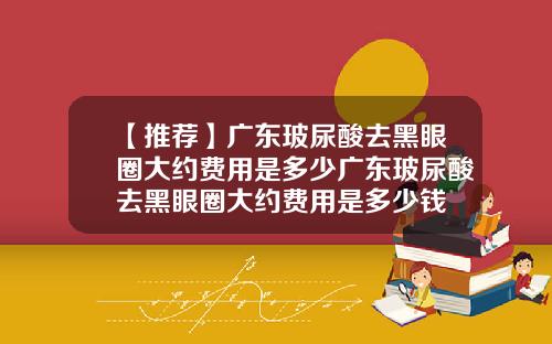 【推荐】广东玻尿酸去黑眼圈大约费用是多少广东玻尿酸去黑眼圈大约费用是多少钱