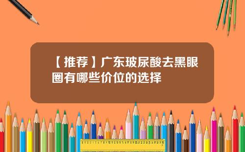 【推荐】广东玻尿酸去黑眼圈有哪些价位的选择