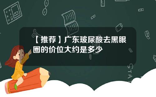 【推荐】广东玻尿酸去黑眼圈的价位大约是多少