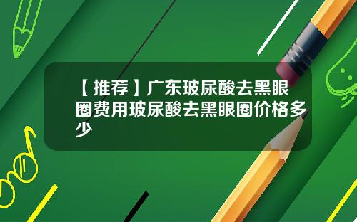 【推荐】广东玻尿酸去黑眼圈费用玻尿酸去黑眼圈价格多少