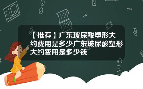 【推荐】广东玻尿酸塑形大约费用是多少广东玻尿酸塑形大约费用是多少钱