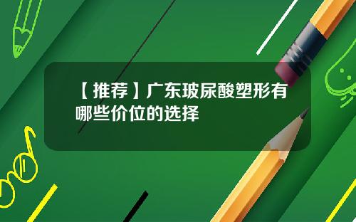 【推荐】广东玻尿酸塑形有哪些价位的选择