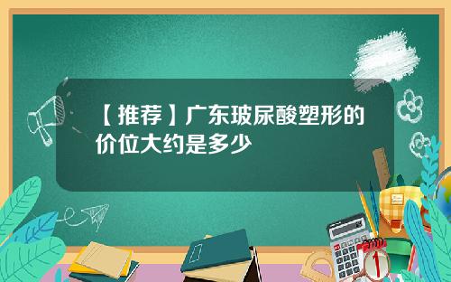 【推荐】广东玻尿酸塑形的价位大约是多少