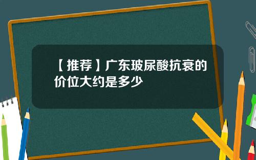【推荐】广东玻尿酸抗衰的价位大约是多少