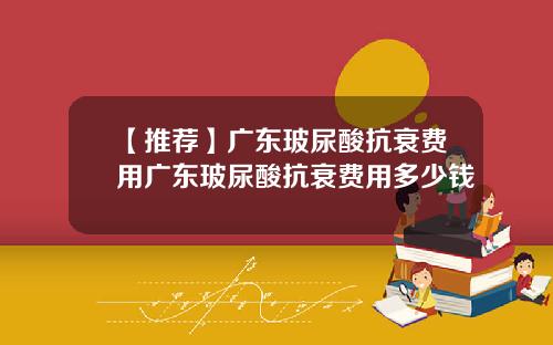 【推荐】广东玻尿酸抗衰费用广东玻尿酸抗衰费用多少钱