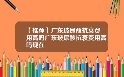 【推荐】广东玻尿酸抗衰费用高吗广东玻尿酸抗衰费用高吗现在