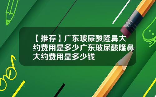 【推荐】广东玻尿酸隆鼻大约费用是多少广东玻尿酸隆鼻大约费用是多少钱