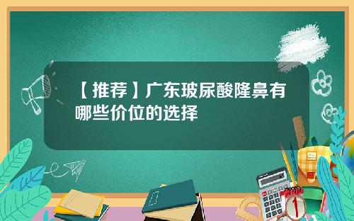 【推荐】广东玻尿酸隆鼻有哪些价位的选择