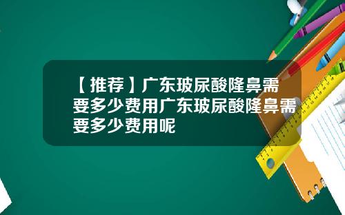 【推荐】广东玻尿酸隆鼻需要多少费用广东玻尿酸隆鼻需要多少费用呢
