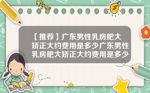 【推荐】广东男性乳房肥大矫正大约费用是多少广东男性乳房肥大矫正大约费用是多少钱