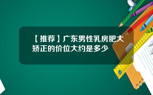 【推荐】广东男性乳房肥大矫正的价位大约是多少