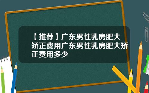 【推荐】广东男性乳房肥大矫正费用广东男性乳房肥大矫正费用多少