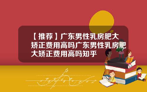 【推荐】广东男性乳房肥大矫正费用高吗广东男性乳房肥大矫正费用高吗知乎