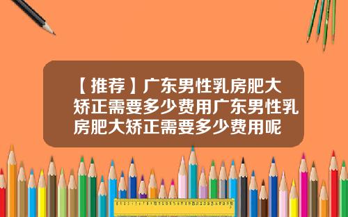 【推荐】广东男性乳房肥大矫正需要多少费用广东男性乳房肥大矫正需要多少费用呢