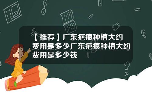 【推荐】广东疤痕种植大约费用是多少广东疤痕种植大约费用是多少钱