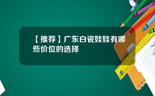 【推荐】广东白瓷娃娃有哪些价位的选择