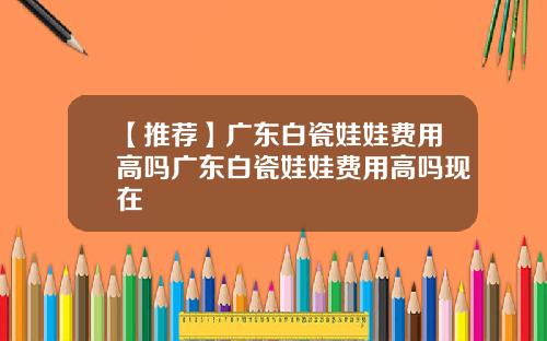 【推荐】广东白瓷娃娃费用高吗广东白瓷娃娃费用高吗现在