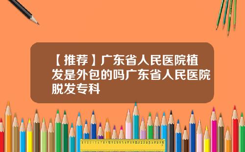 【推荐】广东省人民医院植发是外包的吗广东省人民医院脱发专科