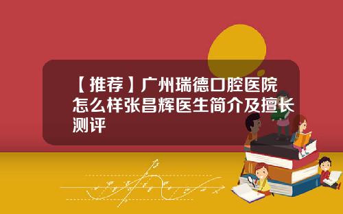 【推荐】广州瑞德口腔医院怎么样张昌辉医生简介及擅长测评