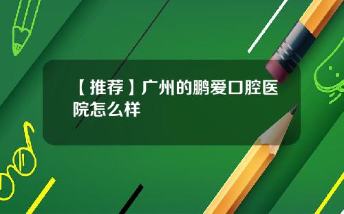 【推荐】广州的鹏爱口腔医院怎么样