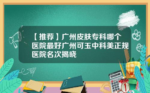 【推荐】广州皮肤专科哪个医院最好广州可玉中科美正规医院名次揭晓