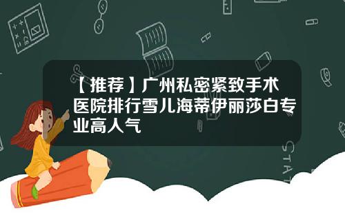 【推荐】广州私密紧致手术医院排行雪儿海蒂伊丽莎白专业高人气