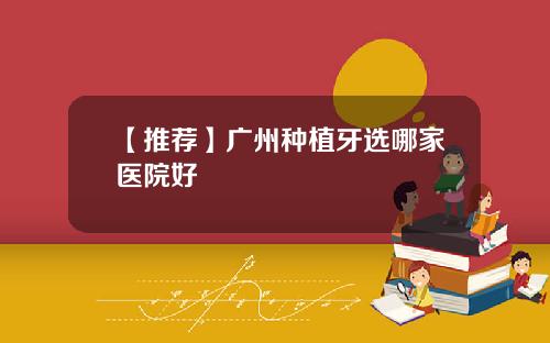 【推荐】广州种植牙选哪家医院好