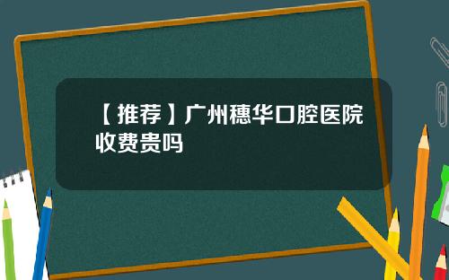 【推荐】广州穗华口腔医院收费贵吗