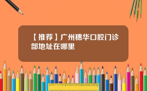 【推荐】广州穗华口腔门诊部地址在哪里