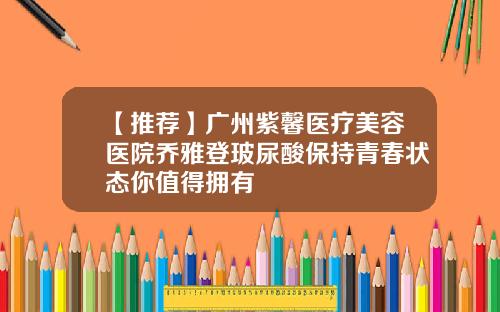 【推荐】广州紫馨医疗美容医院乔雅登玻尿酸保持青春状态你值得拥有