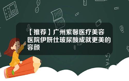 【推荐】广州紫馨医疗美容医院伊妍仕玻尿酸成就更美的容颜
