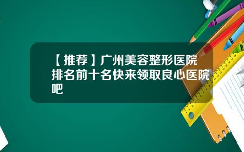 【推荐】广州美容整形医院排名前十名快来领取良心医院吧