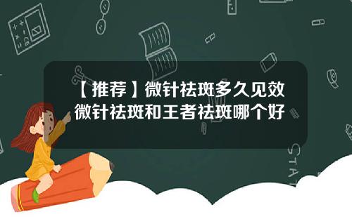 【推荐】微针祛斑多久见效微针祛斑和王者祛斑哪个好