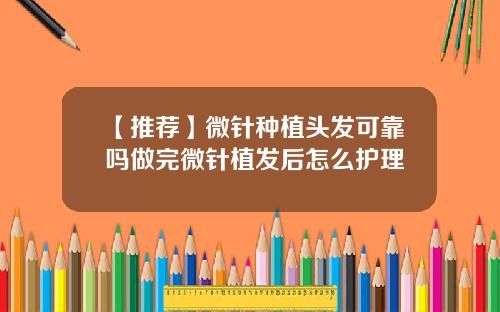 【推荐】微针种植头发可靠吗做完微针植发后怎么护理