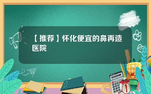 【推荐】怀化便宜的鼻再造医院