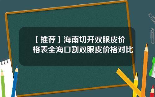 【推荐】海南切开双眼皮价格表全海口割双眼皮价格对比