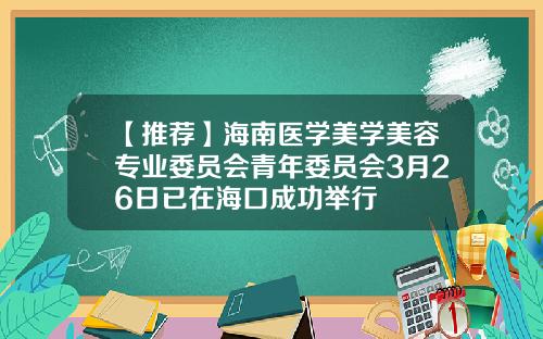 【推荐】海南医学美学美容专业委员会青年委员会3月26日已在海口成功举行