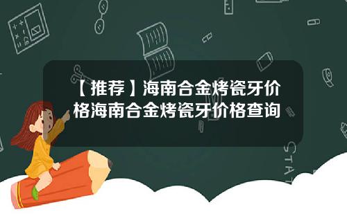 【推荐】海南合金烤瓷牙价格海南合金烤瓷牙价格查询