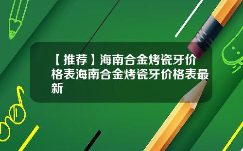 【推荐】海南合金烤瓷牙价格表海南合金烤瓷牙价格表最新