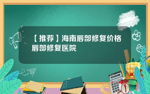 【推荐】海南唇部修复价格唇部修复医院