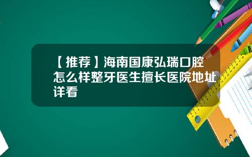 【推荐】海南国康弘瑞口腔怎么样整牙医生擅长医院地址详看