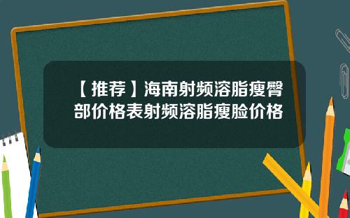 【推荐】海南射频溶脂瘦臀部价格表射频溶脂瘦脸价格